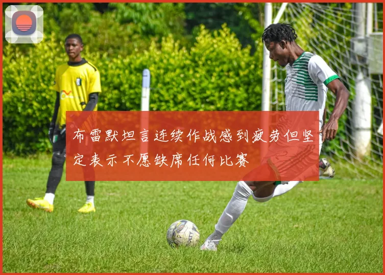 布雷默坦言连续作战感到疲劳但坚定表示不愿缺席任何比赛
