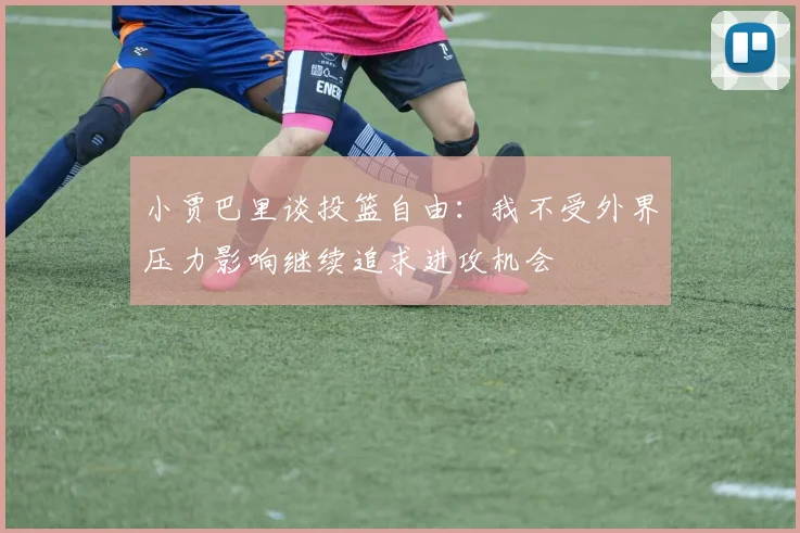 小贾巴里谈投篮自由：我不受外界压力影响继续追求进攻机会