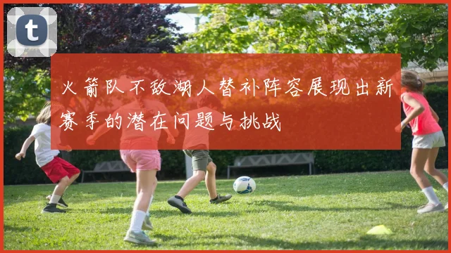 火箭队不敌湖人替补阵容展现出新赛季的潜在问题与挑战