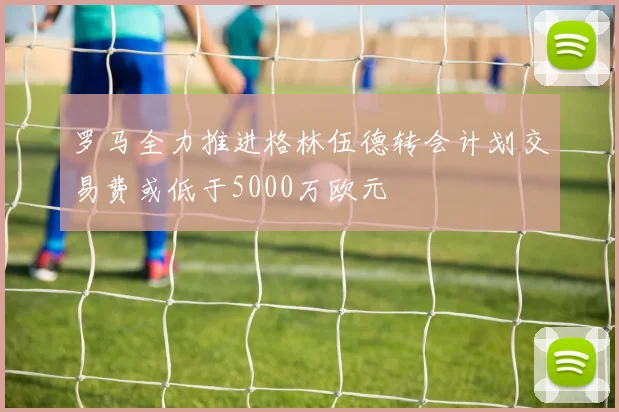 罗马全力推进格林伍德转会计划交易费或低于5000万欧元