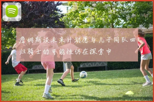 詹姆斯谈未来计划愿与儿子同队回归骑士的可能性仍在探索中
