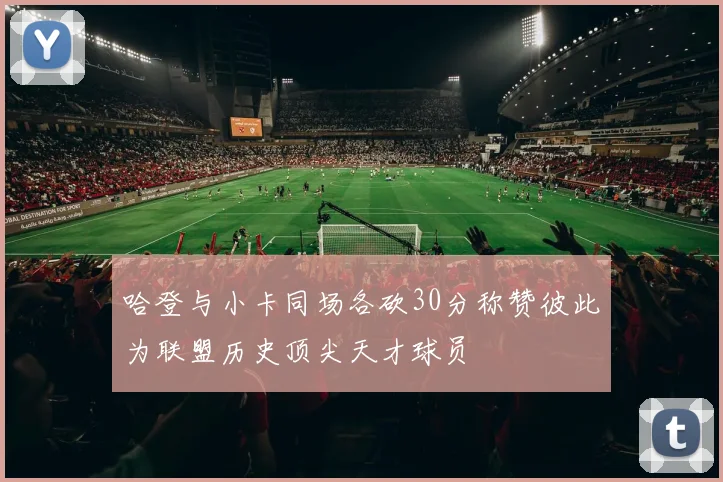 哈登与小卡同场各砍30分称赞彼此为联盟历史顶尖天才球员
