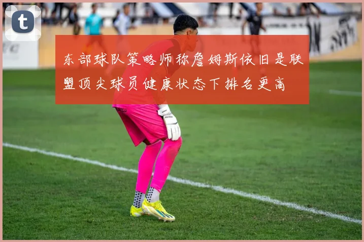 东部球队策略师称詹姆斯依旧是联盟顶尖球员健康状态下排名更高