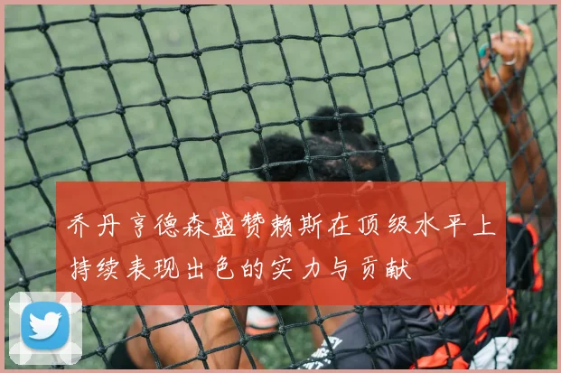 乔丹亨德森盛赞赖斯在顶级水平上持续表现出色的实力与贡献