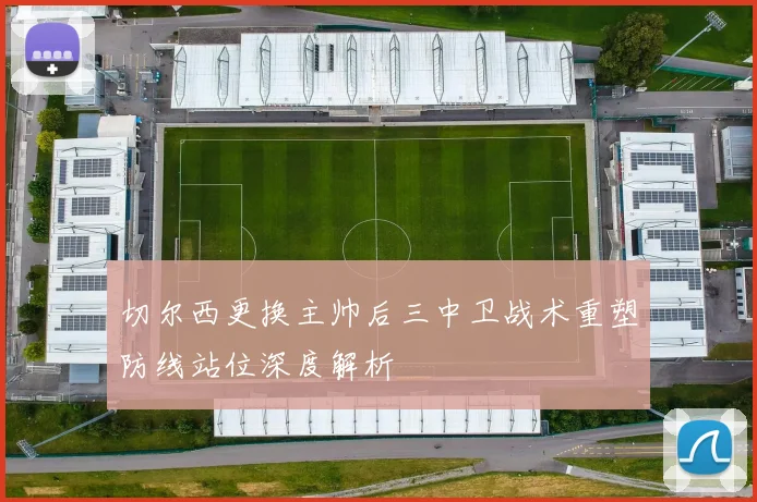 切尔西更换主帅后三中卫战术重塑防线站位深度解析