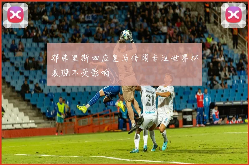 邓弗里斯回应皇马传闻专注世界杯表现不受影响