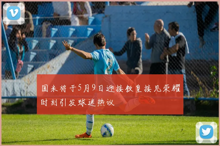 国米将于5月9日迎接教皇接见荣耀时刻引发球迷热议
