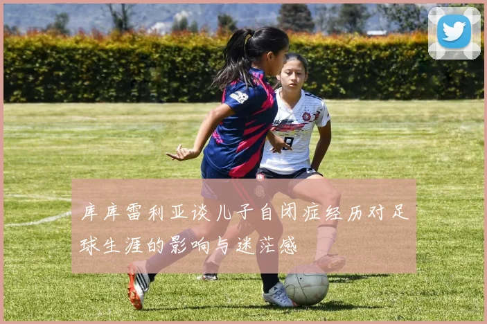 库库雷利亚谈儿子自闭症经历对足球生涯的影响与迷茫感