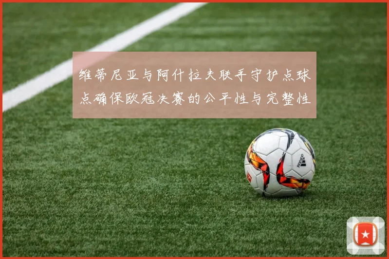 维蒂尼亚与阿什拉夫联手守护点球点确保欧冠决赛的公平性与完整性