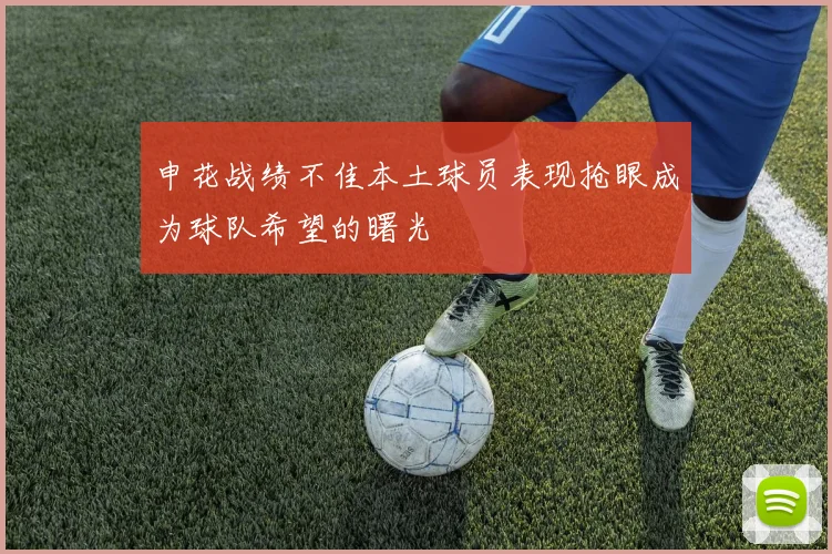 申花战绩不佳本土球员表现抢眼成为球队希望的曙光