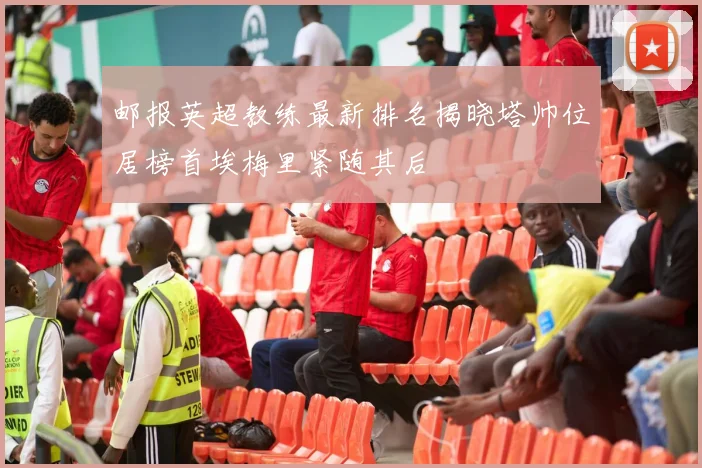 邮报英超教练最新排名揭晓塔帅位居榜首埃梅里紧随其后