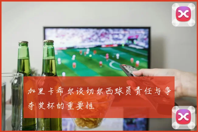 加里卡希尔谈切尔西球员责任与争夺奖杯的重要性