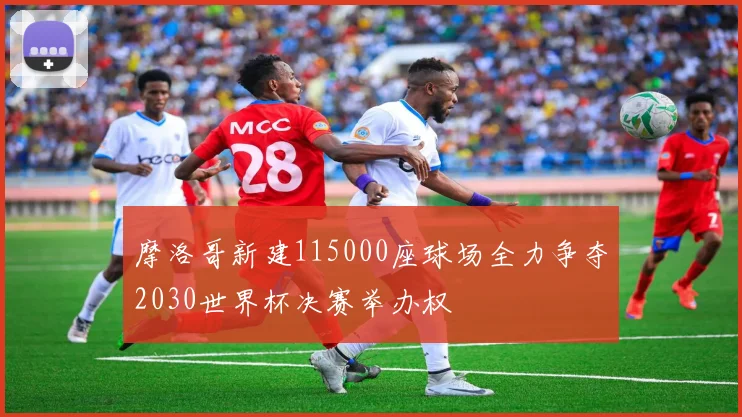 摩洛哥新建115000座球场全力争夺2030世界杯决赛举办权