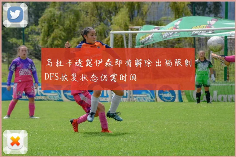 乌杜卡透露伊森即将解除出场限制DFS恢复状态仍需时间