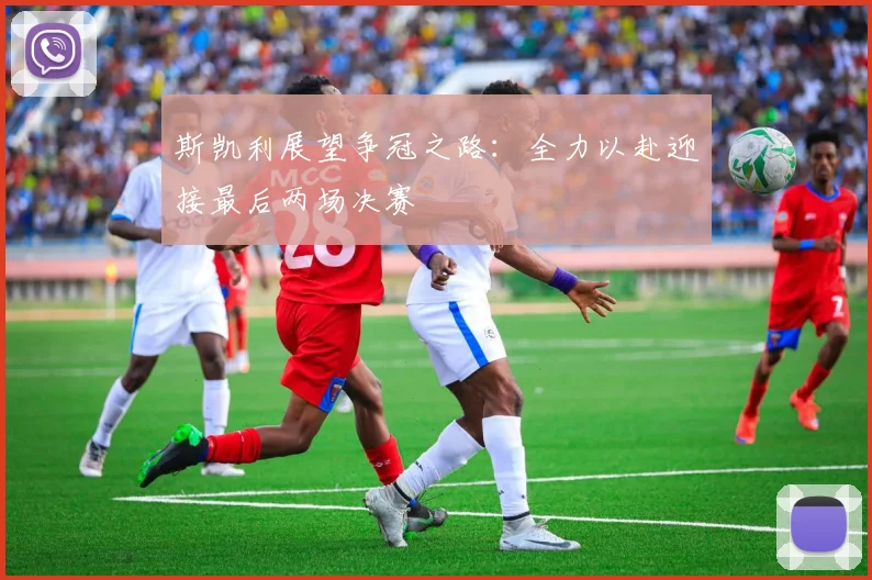 斯凯利展望争冠之路：全力以赴迎接最后两场决赛