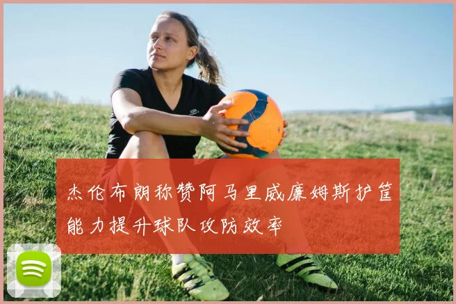 杰伦布朗称赞阿马里威廉姆斯护筐能力提升球队攻防效率