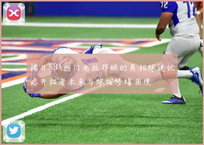 揭开NBA抠门老板邓顿的真相球迷忧虑开拓者未来与球馆修缮困境